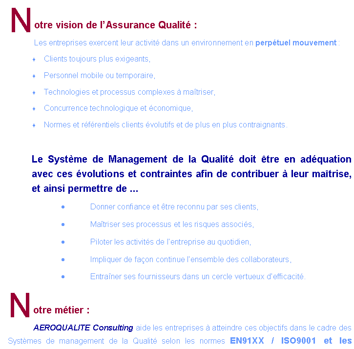 Zone de Texte: Notre vision de lAssurance Qualit :Les entreprises exercent leur activit dans un environnement en perptuel mouvement :Clients toujours plus exigeants, Personnel mobile ou temporaire,Technologies et processus complexes  matriser,Concurrence technologique et conomique,Normes et rfrentiels clients volutifs et de plus en plus contraignants.Le Systme de Management de la Qualit doit tre en adquation avec ces volutions et contraintes afin de contribuer  leur matrise, et ainsi permettre de ...Donner confiance et tre reconnu par ses clients,Matriser ses processus et les risques associs,Piloter les activits de lentreprise au quotidien,Impliquer de faon continue lensemble des collaborateurs,Entraner ses fournisseurs dans un cercle vertueux defficacit.Notre mtier :AEROQUALITE Consulting aide les entreprises  atteindre ces objectifs dans le cadre des 